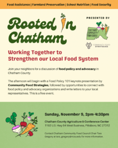 Sunday, November 9 2:00-4:30pm. Free event at the Chatham County Ag & Conference Center. Food Policy 101 presentation from Community Food Strategies and Carolina Farm Stewardship Association followed by an open discussion around farmland preservation, food insecurity, and child nutrition/farm-to-school. End the event with networking and finding ways to support and take action on these food system topics.
