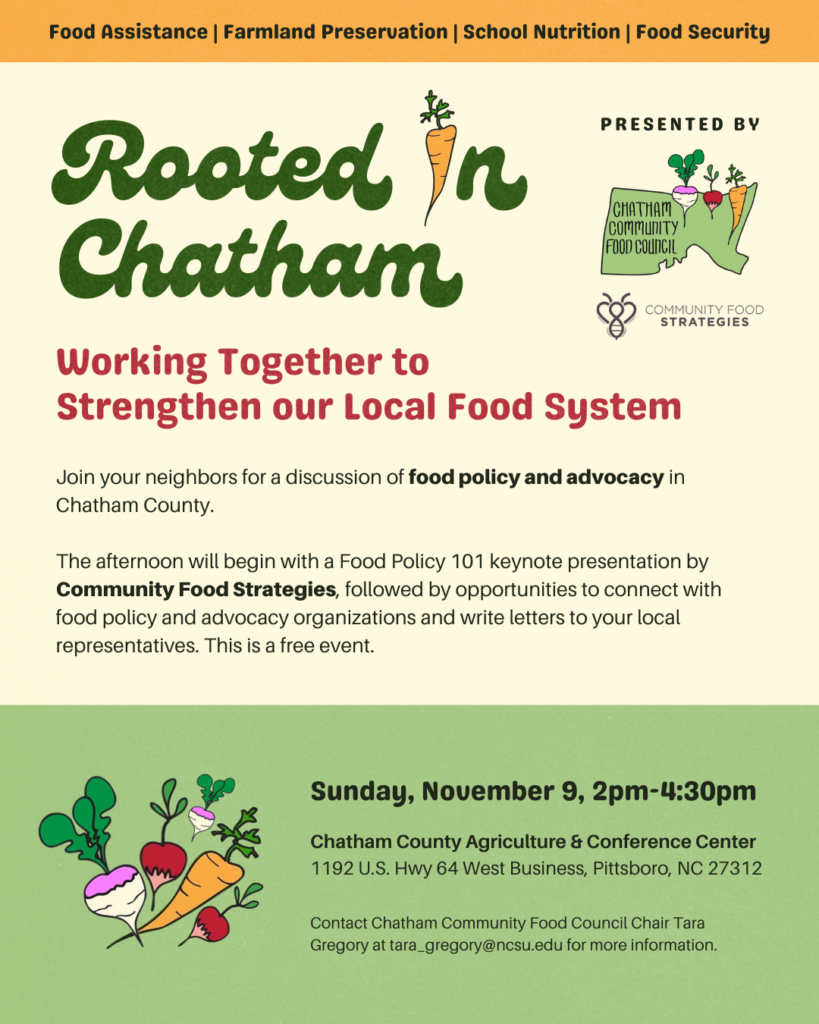 Sunday, November 9 2:00-4:30 p.m. Free event at the Chatham County Ag & Conference Center. Food Policy 101 presentation from Community Food Strategies and Carolina Farm Stewardship Association followed by an open discussion around farmland preservation, food insecurity, and child nutrition/farm-to-school. End the event with networking and finding ways to support and take action on these food system topics.